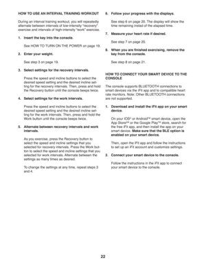 Page 2222
HOW TO USE AN INTERVAL TRAINING WORKOUT
During an interval training workout, you will repeatedly 
alternate between intervals of low-intensity “recovery” 
exercise and intervals of high-intensity “work” exercise. 
1.  Insert the key into the console. 
  See HOW TO TURN ON THE POWER on page 19.
2.  Enter your weight.
 See step 3 on page 19.
3.  Select settings for the recovery intervals.
  Press the speed and incline buttons to select the 
desired speed setting and the desired incline set-
ting for the...