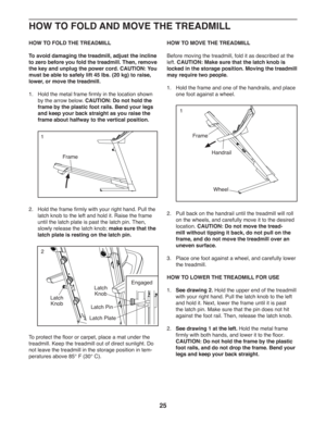 Page 2525
   
HOW TO FOLD THE TREADMILL
To avoid damaging the treadmill, adjust the incline 
to zero before you fold the treadmill. Then, remove 
the key and unplug the power cord. CAUTION: You 
must be able to safely lift 45 lbs. (20 kg) to raise, 
lower, or move the treadmill.
1.    Hold the metal frame firmly in the location shown 
by the arrow below. CAUTION: Do not hold the 
frame by the plastic foot rails. Bend your legs 
and keep your back straight as you raise the 
frame about halfway to the vertical...
