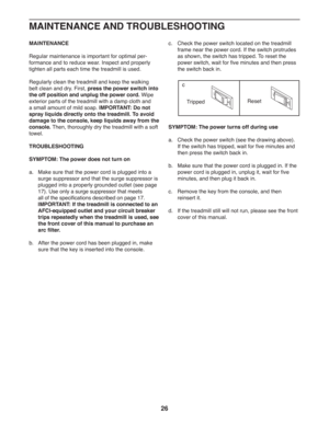 Page 2626
MAINTENANCE
Regular maintenance is important for optimal per-
formance and to reduce wear. Inspect and properly 
tighten all parts each time the treadmill is used.
Regularly clean the treadmill and keep the walking 
belt clean and dry. First, press the power switch into 
the off position and unplug the power cord. Wipe 
exterior parts of the treadmill with a damp cloth and 
a small amount of mild soap. IMPORTANT: Do not 
spray liquids directly onto the treadmill. To avoid 
damage to the console, keep...