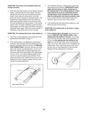 Page 2727
SYMPTOM: The incline of the treadmill does not 
change correctly
a.  Hold down the Stop button and the Speed increase 
button, insert the key into the console, and then 
release the Stop button and the Speed increase 
button. Next, press the Stop button, and then 
press the Incline increase or decrease button. The 
treadmill will automatically rise to the maximum 
incline level and then return to the minimum level. 
This will recalibrate the incline system. If the incline 
system does not begin...