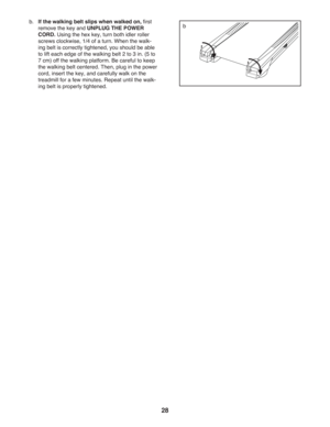 Page 2828
b.  
If the walking belt slips when walked on, ﬁ rst 
remove the key and UNPLUG THE POWER 
CORD. Using the hex key, turn both idler roller 
screws clockwise, 1/4 of a turn. When the walk-
ing belt is correctly tightened, you should be able 
to lift each edge of the walking belt 2 to 3 in. (5 to 
7 cm) off the walking platform. Be careful to keep 
the walking belt centered. Then, plug in the power 
cord, insert the key, and carefully walk on the 
treadmill for a few minutes. Repeat until the walk-
ing...