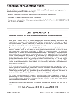 Page 36Part No. 377642 R1115A  Printed in China © 2015 ICON Health & Fitness, Inc.
To order replacement parts, please see the front cover of this manual. To help us assist you, be prepared to 
provide the following information when contacting us:
•  the model number and serial number of the product (see the front cover of this manual)
•  the name of the product (see the front cover of this manual)
•  the key number and description of the replacement part(s) (see the PART LIST and the EXPLODED DRAWING 
near the...