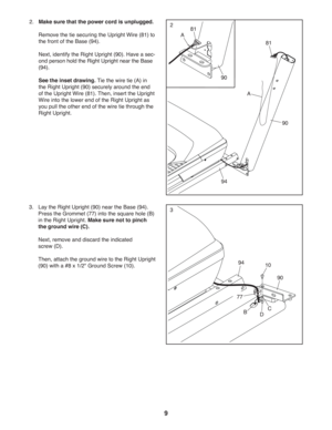 Page 99
94
90
81
90
A
281
2. Make sure that the power cord is unplugged.
  Remove the tie securing the Upright Wire (81) to 
the front of the Base (94).
  Next, identify the Right Upright (90). Have a sec-
ond person hold the Right Upright near the Base 
(94).
   See the inset drawing. Tie the wire tie (A) in 
the Right Upright (90) securely around the end 
of the Upright Wire (81). Then, insert the Upright 
Wire into the lower end of the Right Upright as 
you pull the other end of the wire tie through the...