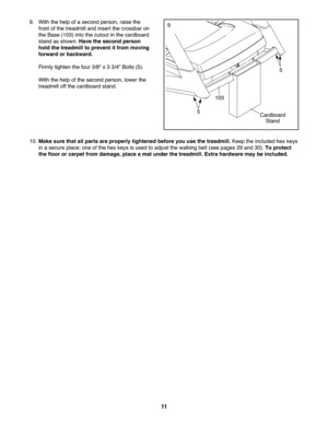 Page 11\f\f
10.Mak esure that allpar tsare properly tightened beforeyouusethetreadmill. Keeptheincluded hexkeys
inase cure pla ce; one ofthe hex keys isused toadjust thewalking belt(see page s29 and 30). Toprotect
the floor orcarpet fr om dam age, place ama tunder thetreadmill. Extrahardwar emay beincluded.
9. Withthe help ofa second perso n,raise the
fro nt ofthetrea dmill andin ser tthe crossbar on
th e Base (103)intothe cutout in the cardbo ard
sta nd assho wn. Hav ethe second person
holdthetreadmi llto...