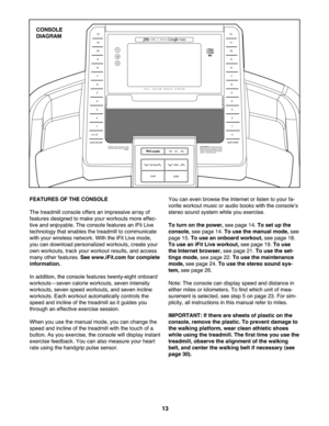 Page 13\f3
FEATURE SOF TH ECON SOLE
Thetre admill console offersan impressive arr ay of
fea tures designe dto make yourworkou tsmore effec-
tiv eand enjoyable.The conso lefeatures aniFit Live
tech nolog ythat ena bles thetrea dmillto communicate
wit hyou rwire less networ k.With the iFitLi ve mo de,
youcan downlo adpersona lizedwor kouts, create your
own workout s,track yourw orko utresul ts,andaccess
ma nyothe rfe ature s.Se ewww.iFit.com for complete
informa tion.
Inaddit ion,th eco nso le feature stwenty-eig...