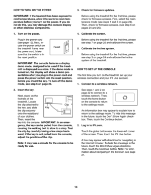 Page 14\f4
HOWTO TURN ONTHE POW ER
IMPORTANT: Ifthe treadm illhas been expos edto
coldtemperature s,allow itto wa rm to room tem \b
pe ratu rebefore youturnon the power. Ifyou do
notdo this, you may damage the console display
orothe rel ec tric alcomponent s.
\f.Turn onthe powe r.
Plu g in the power cord
(see page 12).Ne xt, lo-
cat ethe power switch on
th e trea dmill frame near
th e powe rco rd. Make
sure that theswit chis in
th e re set positio n.
IMP ORTANT: Theconsole features adisplay
demo mode,...