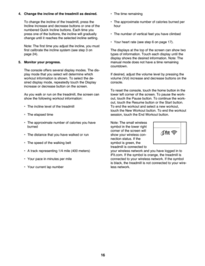 Page 16\f6
4.Change theincline ofthe trea dmill as des ired.
To ch an ge the incline ofthe treadm ill, press the
Inclin e in crease and decrease buttons orone ofthe
num bered Quick Incline buttons. Each time you
pres sone of the but tons, theincline willgraduall y
change until itrea ches theselect ed in cl ine setting.
Not e:T he first time youadjust the incl ine, you must
firs tca lib rat ethe incline system (seestep 3on
pag e24).
5. Monitor yourprogr ess.
Theconsole offers severa ldisp laymodes. Thedis -
pla...
