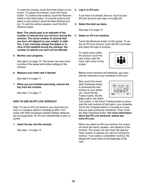 Page 19\f9
Toreset the con sole, touch thehom ebutton onthe
scree n.To pau sethewo rkou t,touch thePau se
butto n.To con tinue the wor kout, touch theResume
butto nor the Sta rt button. Toend theworko utand
sele ctanew worko ut,touch theNewWorkou tbu t-
to n. To end the workout sessio n,tou chtheEn d
Wo rkou tb ut ton .
Note: Thecal ori egoal isan estim ateofthe
number ofcal orie stha tyou willburn during the
work out. Theact ual num berofcalories that
you burn willde pend onyour weight. Inaddi \b
tion, ifyou...