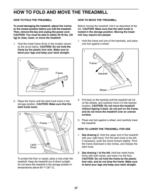 Page 2727
HOWTO FOLD THETREA DM ILL
Toavoi ddam agingthe tread mill,adjus tthe incline
tothe lowest pos ition befo reyoufold the tre ad mil l.
Then, remove the key and unpl ug the power cor d.
CAUTION :Yo umust beable tosafely lift 45 lbs. (20
kg)to rai se, lower, ormove thetread mill.
1. Hold the met alfra me firm lyin the loca tionshown
by th earrow below. CAUTIO N:Do not hold the
frame bythe plast icfoot rails .M ake sure to
bend yourlegsand keep yourback straight.
2.Raise the frame until thelatch kno blocks...