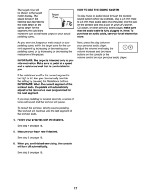 Page 1717
  The target zone will 
be shown in the target 
meter display. The 
space between the 
flashing bars represents 
the watts target or the 
speed target for the 
segment; the solid bars 
represent your actual watts output or your actual 
pedaling speed.
  As you exercise, keep your watts output or your 
pedaling speed within the target zone for the cur-
rent segment by increasing or decreasing your 
pedaling speed or by increasing or decreasing the 
resistance of the pedals.
  IMPORTANT: The target is...