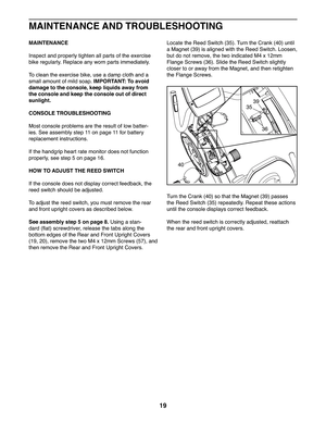 Page 1919
MAINTENANCE
Inspect and properly tighten all parts of the exercise 
bike regularly. Replace any worn parts immediately. 
To   c l e a n   t h e   e x e r c i s e   b i k e ,   u s e   a   d a m p   c l o t h   a n d   a  
small amount of mild soap. IMPORTANT: To avoid 
damage to the console, keep liquids away from 
the console and keep the console out of direct 
sunlight.
CONSOLE TROUBLESHOOTING
Most console problems are the result of low batter-
ies. See assembly step 11 on page 11 for battery...