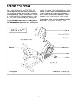 Page 44
Seat
Backrest
Seat Handle
Pedal/Strap
Wheel
Console
Water Bottle Holder*
Handlebar
Heart Rate Monitor
Leveling Foot*Water bottle is not included
BEFORE YOU BEGIN
Thank you for selecting the new PROFORM® 460 
R exercise bike. Cycling is an effective exercise for 
increasing cardiovascular fitness, building endurance, 
and toning the body. The 460 R exercise bike provides 
an impressive selection of features designed to make 
your workouts at home more effective and enjoyable.
For your benefit, read this...