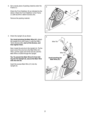 Page 77
3
244
1
3.  Set a sturdy piece of packing material under the 
Frame (1).
 Orient the Front Stabilizer (2) as indicated by the 
sticker. Attach the Front Stabilizer to the Frame 
(1) with two M10 x 68mm Screws (44). 
 Remove the packing material.
44.  Orient the Upright (4) as shown.
 Tip: Avoid pinching the Main Wire (41). Attach 
the Upright (4) to the Frame (1) with four M8 x 
16mm Screws (60); start all the Screws, and 
then tighten them.
 Next, locate the wire tie in the Upright (4). Tie the 
lower...