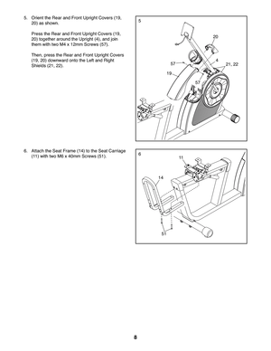 Page 88
5
66.  Attach the Seat Frame (14) to the Seat Carriage 
(11) with two M6 x 40mm Screws (51).
14
51
11
 5.  Orient the Rear and Front Upright Covers (19, 
20) as shown.
 Press the Rear and Front Upright Covers (19, 
20) together around the Upright (4), and join 
them with two M4 x 12mm Screws (57).
 Then, press the Rear and Front Upright Covers 
(19, 20) downward onto the Left and Right 
Shields (21, 22).
19
20
21, 2257
57
4 