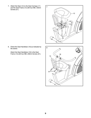 Page 99
7
18
61
8
7.  Attach the Seat (12) to the Seat Carriage (11) 
and the Seat Frame (14) with four M6 x 40mm 
Screws (51).
12
11
8.  Orient the Seat Handlebar (18) as indicated by 
the sticker.
 Attach the Seat Handlebar (18) to the Seat 
Frame (14) with four M8 x 38mm Screws (61).
14
51
14 