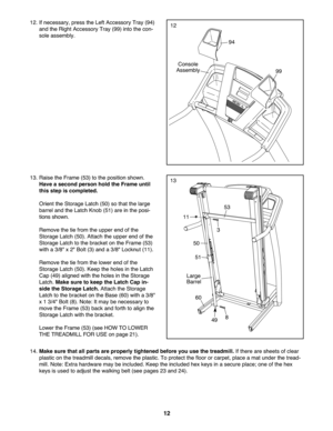 Page 12\f2
14.Mak esure that allpar tsare properly tightened beforeyouusethetreadmill. Ifthere aresheetsofclear
pla stic on the tre admi llde cals, remove thepla stic .To protect the floor orcarpet, pla ce ama tun der thetread -
mill.Not e: Ext rahardwar emay be incl uded .Keep theincluded hexkeys inasecure place;on eof the hex
keys isuse dto adjust thewal king belt (se epag es23 and 24).
51
Lar ge
Barrel
60
8
53
3
50
13
11
49
13. Raise theFrame (53) tothe position shown .
Haveaseco ndperson holdthe Frame...