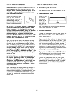 Page 15\f5
HOWTO TU RN ON THE POWE R
IMPORTANT: Ifthe treadm illhas been expos edto
coldtemperature s,allow itto wa rm to room tem \b
pe ratu rebefore turning onthe power. Ifyou donot
dothis, youmay damage the console displaysor
other electri cal compone nts.
Plug inthe power cord (see
page13 ).Next, locate the
reset\foff circu itbrea ker on the
trea dmillfra me nea rth e
power cord.Switch thecircui t
breake rto the rese tpo sitio n.
IMPORTANT: Thecons olefeat ures adisplay demo
mode, designe dto be used ifthe...