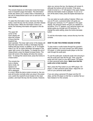 Page 19\f9
THEINFORM ATION MODE
Thecon sole feature san infor mation mode thatkee ps
track oftrea dmill usageinfor mation. Theinform ation
mode also allows youto sel ect miles orkilometers as
the unit ofme asu rem entan dto tur non andturn off the
demo mode.
Toselec tthe information mode,h old down the Stop
button, insert thekey intothe con sole ,an dthen release
theStop button.When theinformatio nmo deisse -
le cted, the following informationwill appe arinthe dis-
pla y:
Th eupper left
corner ofthe
lo wer...