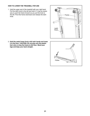 Page 212\f
HOWTO LOW ERTHE TREA DM ILL FORUSE
1.Hold the upperend ofthe treadmil lwi th your right hand.
Pu llthe latch knob tothe leftand holdit.Itmay beneces -
saryto push thefra me forward as yo upull theknob to
thelef t.Pivo tth efra me down wardand release thelatch
knob.
2.Hol dthe meta lfra me firm lywit hboth hands and lower
itto the floor. CAUT ION:D o not grip only theplas tic
foot railsor drop the fram eto the floor. Bend your
legs and keepyour back straight.
Lat ch
Knob
Fr am e
Fra me 