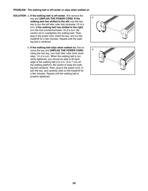 Page 2424
PROB LEM: The walking beltisoff\b center or slips whe nwalked on
SOLU TION: a. If the walking beltisoff\bcenter ,fir st remove the
key and UNPLU GTH EPOW ERCORD. Ifthe
wal king belthas shift edto the left, use th e he x
key toturn the leftidl er roller bol tcl ockw ise1\f2 ofa
tur n;if the wal king belt hasshif ted tothe right,
turnthebolt count erclockw ise 1\f2ofa turn. Be
caref ulnot to over tighten thewal king belt. Then,
pl ug in the power cord,insert the key,an drun the
treadm ill for afew...