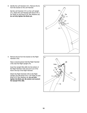 Page 10\f0
9.Remo vethe tie fro mthe bracket onthe Rig ht
Han drail (105).
Have aseco ndperson holdthe Right Han drail
(105)nea rth eRig htUpr ight(79) .
In sert theUp righ tWir e(8 6) into thebottom of
th e Rig htHan drail (105) and pullit out ofthe
hole inthe topof the Right Hand rail.
Attach the Righ tHan drail (105 )to the Right
Uprig ht(79 )wit hthree 5\f16" x3\f4" Bolts (4)and
th ree 5\f16" Star Washer s(9 );do not fully
tighte nthe Boltsyet .B e car eful not topinch
the Upright Wire (86).
86...