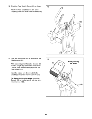 Page 1212
13
12
13.Untieand disca rdthe wire tie attached tothe
Wire Harness (6\f).
Whi leasecond person holds the Console (33)
near theUpri ght (5)\b connect the wires on the
Cons ole to the Wire Harness (6\f)andtothe
Puls eW ires (1\f5).
In sert the excess wiredo wnw ardinto th e
Uprig ht(5) orupw ardinto theCon sole (33).
Tip: Av oid pinc hing the wire s.Attach the
Con sole (33)to the Upright (5) with four M4x
19mm Scre ws(156).
33
1\f5
5
6\f
25
156
5
12. Orie ntthe Rear Upright Cover (25) asshown .
Attach...