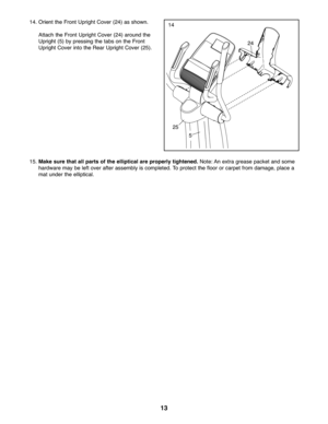 Page 131\f
15.Mak esure that allpar tsof the elliptic alareproper ly tighte ned.Note: Anextra greasepacke tand some
hardware maybe left over afterassemb lyisco mp le te d. To protect thefloor or carpet fromdamage \bpl ace a
mat underth e elli ptical .24
25
14. Orie ntthe Fro ntUp right Cover (24) assho wn.
Attach the Fron tUpri ghtCover (24) aro und the
Uprig ht(5) bypress ingthe tabs on the Fron t
Uprig htCove rin to the Rea rU pr ight Cover (25).
5
14 