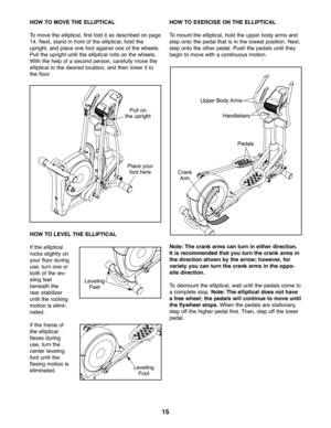 Page 1515
HOWTO MOVE THEELLIPTIC AL
To move the ellipt ical\b firstfolditas describe don pag e
14.Next\b stand infront of the ellipti cal \bhold the
upright\b andplace onefoot again stone of th e whe els.
Pullthe uprig htuntil the ell iptica lroll son the wh eels.
Wit hthe help ofaseco ndper son\b careful lymove the
ell iptical tothe desire dlocati on\band thenlowe rit to
the floo r.
HO WTO LEVE LTHE ELLIPTIC AL
If the ellip tical
rocks slightlyon
yo ur floor durin g
use\b turn oneor
bot hof the lev-
eling...