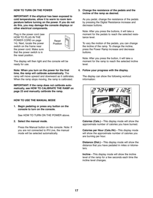 Page 1717
HOWTO TURN ONTHE POWER
IMPORT ANT: If the ellipt ical has been expo sedto
col d temperatur es,allow itto warm toroom tem-
peratu rebefore turning onthe power .If you donot
dothis, youmay dama gethe cons oledisplays or
otherelectri cal compone nts.
Plug inthe power cord (see
HO WTO PLUG IN TH E
POW ERCORD onpage
14 ).Next\b locate the power
swit chon the frame near
the powe rco rd. Make sure
tha tthe powe rswitch isin
the reset positio n.
Thedisp laywill then light andthe console will be
ready foruse...