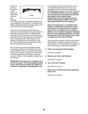 Page 2020
Duringthe
worko ut\b
th e prof iles
on the
spe edand
inclin etab s
will show
you r
pro gress.
The flashin gsegm entof the profil erepresen tsthe
curre ntseg ment of the wor kout. Theheigh tof the
fla shing segmen tind icates thetarg etspee dor th e
inclin elevel forthe curren tsegm ent.
Atth e end of each segme ntofthe workout\b a
seriesof tone swill sound andthe next segment of
th e prof ile will begin toflash. Ifa different resis-
ta nce level\bramp inclinelevel \band/or targetrpmis
pro gramme...