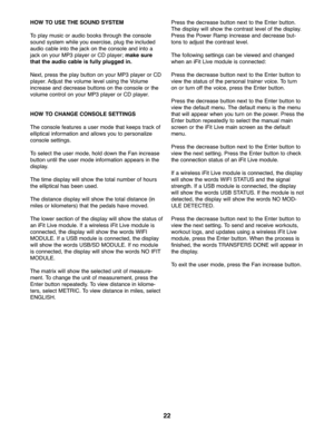 Page 2222
HOWTOUSE THESOUNDSYSTEM
Toplay music oraudi obo oks through th e conso le
sound syst emwhile youexe rcise\b plugthe include d
audiocable intothe jack on the conso leand into a
jackonyour MP3 player orCD player; make sure
that theaudi oca ble isfully plugged in.
Next\bpressthe play button on your MP3 player or CD
player. Adju stthe volum elevel usingthe Volume
increase and decrease buttons onthe console orthe
volu mecontrol onyour MP3 player orCD player.
HOW TOCHANG ECONSOLE SETTINGS
Theconso lefea tur...