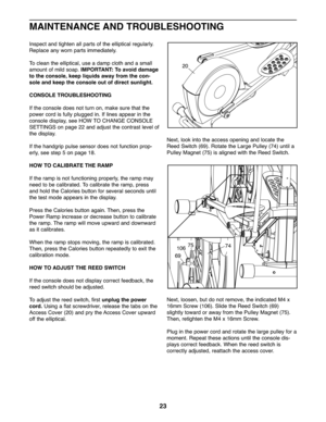 Page 23Inspectand tighten allpar tsof the elliptica lreg ularly.
Replace anyworn parts immedia tely.
To clean the ellip tical\buse adam pclo th and asmall
amo untof mild soap. IMPOR TANT:To avoid damage
tothe cons ole,kee pliquids awayfromthecon -
sol eand kee pthe console outofdirect sunlight.
CO NSOLE TROUBLESHOOTING
Ifthe con sole does not turn on\b make sure thatth e
power cordisfully plugged in. Iflines appear inthe
console display\bsee HOW TOCHANGE CON SOLE
SETT INGS on pag e22 an dadj ust the contr ast...