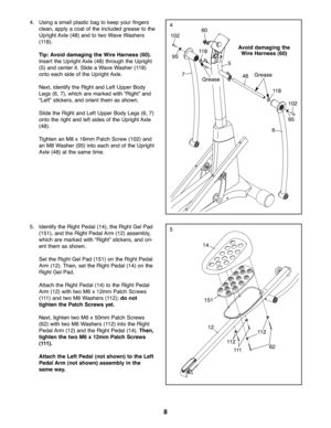 Page 88
5
44.Using asmall plastic bagtokeep yourfingers
clean\bapply aco at ofthe included grease tothe
Uprig htAxle (48) andto two WaveWashers
(118 ).
Tip: Av oid dama gingthe Wir eHarne ss(60 ).
Insert the Up righ tAx le(48) through theUprig ht
(5)and cente rit. Slide aW ave Washer (118)
onto each sideof the Upright Axle.
Next \bid en tify the Rig htand LeftUpper Body
Legs (6\b7)\b which are mar ked with “Righ t”and
“Le ft”sticke rs\bandorient them asshown.
Slid ethe Righ tan dLeft Upper Body Legs (6\b 7)...