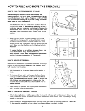 Page 1818
HOW TO FOLD AND MOVE THE TREADMILL
HOW TO FOLD THE TREADMILL FOR STORAGE
Before folding the treadmill, adjust the incline to the 
lowest position. If this is not done, the treadmill may be per-
manently damaged. Next, unplug the power cord. CAUTION:
You must be able to safely lift 45 pounds (20 kg) in order to
raise, lower, or move the treadmill. 
1.  Hold the treadmill with your hands in the locations shown at
the right. CAUTION: To decrease the possibility of injury,
bend your legs and keep your...