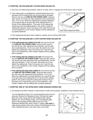 Page 135. SYMPTOM: THE WALKING BELT SLOWS WHEN WALKED ON
a. Use only a UL-listed surge protector, rated at 15 amps, with a 14-gauge cord of five feet or less in length. 
b. If the walking belt is overtightened, treadmill performance may
decrease and the walking belt may be permanently damaged.
Remove the key and UNPLUG THE POWER CORD. Using the
allen wrench, turn both rear roller adjustment bolts counterclock-
wise, 1/4 of a turn. When the walking belt is properly tightened,
you should be able to lift each side...