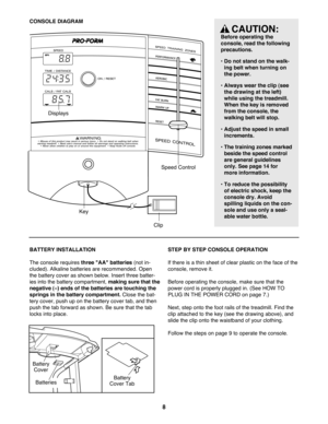 Page 8CONSOLE DIAGRAM
Clip
KeySpeed Control Displays
8
CAUTION:
Before operating the 
console, read the following
precautions.
¥ Do not stand on the walk-
ing belt when turning on
the power. 
¥ Always wear the clip (see
the drawing at the left)
while using the treadmill.
When the key is removed
from the console, the
walking belt will stop.
¥ Adjust the speed in small
increments.
¥ The training zones marked
beside the speed control
are general guidelines
only. See page 14 for
more information.
¥ To reduce the...