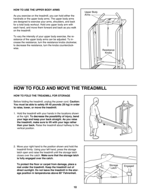 Page 10HOW TO FOLD AND MOVE THE TREADMILL
HOW TO FOLD THE TREADMILL FOR STORAGE
Before folding the treadmill, unplug the power cord. Caution:
You must be able to safely lift 45 pounds (20 kg) in order
to raise, lower, or move the treadmill. 
1.  Hold the treadmill with your hands in the locations shown
at the right. To decrease the possibility of injury, bend
your legs and keep your back straight. As you raise
the treadmill, make sure to lift with your legs rather
than your back.Raise the treadmill about...