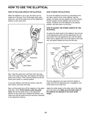 Page 131\f
HOWTO US ETHE ELLIPTICAL
HOWTO FO LD ANDUN FOLD THEELLIP TICAL
When the ellipt ical isno tin use, the fra me ca nbe
fold edout ofthe wa y.Fir st, lift the la tch under each
ped alarm, andliftthe peda lar msoff the adjustment
sle eves on the crankarms.
Ne xt, raise the pedalarms until th ey to uch the mag \b
netson the uppe rbod ylegs; the mag netswil lhold the
pedalarms inplace .The n,hol dthe handle and lift the
frame unt ilit locks inave rtica lpo sitio n.
To use the elliptica l,first holdthe...