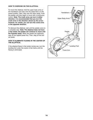 Page 1414
HOWTO EXE RCISE ONTHE ELLIPTICAL
Tomoun tthe elliptica l,ho ld the uppe rbody arms or
thehan dlebars andstep onto the ped altha tis in the
low estposit ion. Next, steponto the other pedal. Push
theped alsuntilthe ybe gin tomove with acontin uous
motion. Note: Thecrankarmscan turn ineither
dire ction. It is re commende dtha tyou turn the
crankarms inthe direct ionshown bythe arrow ;
how ever, forvariet y,you cantur nthe crank arms
in the opposite direction.
Todismou ntthe elli ptical ,wai tuntil...