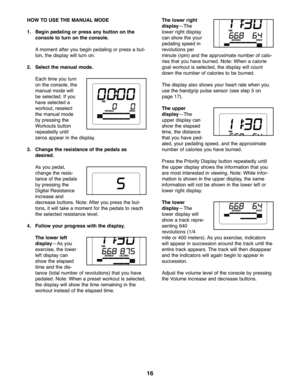 Page 1616
HOWTO USE THEMANUAL MODE
1. Begi npeda ling orpress any button onthe
cons oletotur non the console.
Amome ntafter you beginpe dali ngor pre ss abu t\b
t o n, the display willturn on.
2.Sele ctthe manual mode.
Each time you turn
on the conso le,the
man ualmod ewill
be sele cted.If you
have select eda
worko ut,reselect
th e ma nualmo de
by pressin gthe
Wo rkou tsbut ton
rep eatedlyun til
zero sap pear inthe disp lay.
\f.Change theresista nce ofthe pedals as
desired.
As you pedal,
cha nge the resis \b
ta...