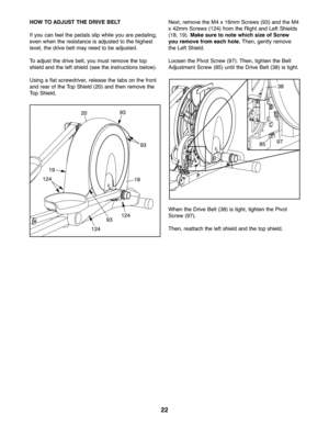 Page 2222
HOWTO ADJ UST THEDRIVE BELT
If you canfee lthe pedals slip whil eyou arepedaling,
even when the resistanc eis adj ust ed to the highe st
leve l,the drive belt ma ynee dto be adjusted.
To adju stthe drive belt, youmust remove thetop
shield and the lef tshield (seethe instr uct ions below).
Usin gafla tscre wdriver, rel ease thetabs onthe fron t
and rear ofthe Top Shield (20) and thenremo vethe
TopSh ield .Next ,rem ove the M4 x\f6m mScr ews (93)and theM4
x42m mScre ws (\f24) fr om the Rig ht andLeft...