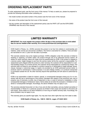 Page 28Part No.307 58\fR\f0 \f0A PrintedinChina ©20\f0 ICON IP,Inc.
ORD ERING RE PLACE MENT PART S
Toorde rre place mentpar ts,see thefront cover ofthis man ual.Tohelp us assist you,pleasebe prepared to
providethe follo wing information when contactin gus:
• the modelnu mbe rand serialnum berofthe prod uct(see thefrontcover ofthis man ual)
•the name ofthe pro duct (see thefron tcover of th is manua l)
•th e ke ynu mbe rand descr iption ofthe replace mentpart(s) (seethePART LISTandtheEXPLODED
DRAW INGnear the...