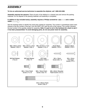 Page 55
ASSEMBLY
To hire anauthorized service technician toass emble the elliptical, call1-80 0-445-248 0.
Assembly require stwo persons. Placeallpa rts of th e elliptical inaclea re d area andremove thepacking
ma terials. Donotdisp ose ofthe packing mate rials unti la ssembly iscompleted.
In addi tion tothe included tool( s),asse mbly requir esaPhill ipsscrewdrive r andarubber
ma llet .
See the drawing sbelow toide ntify thesmal lp art snee dedforassembly. Thenumber inpa rentheses bel ow each
drawing isthe...