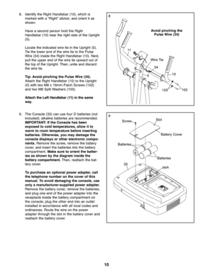 Page 1010
8
9
8.Ident ifythe Righ tHan dleb ar (\f0 ), which is
markedwit ha“Rig ht”sticker, andorient it as
sho wn.
Have aseco ndperso nhol dthe Right
Han dleb ar(\f0) near the righ tside ofthe Uprig ht
(5).
Locate the indicat edwire tie in the Uprigh t(5 ).
Tie the lowe rend ofthe wi re tie tothe Pulse
Wire (34) inside the Right Handl ebar (\f0). Next ,
pull th e upp erendof the wire tie upward out of
th e top ofthe Uprigh t.Then, untie an ddiscard
th e wire tie.
Ti p: Av oid pinc hing the Pulse Wire (\f4) ....