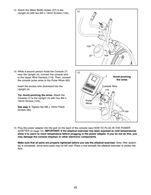 Page 1111
1\f\bAttach the Water BottleHolder (37) tothe
Uprig ht(4) with two M4 x16 mm Scre ws(10 4)\b
374104 104
1\f
1313\b Whilease con dper son holds the Consol e(7 )
near the Uprig ht(4), conne ctthe conso lewire
to the Uppe rWire Harne ss(110) \bThen ,conn ect
th e co nso lepulse wires tothe PulseWire s (63 )\b
In sert the excess wiredo wnw ardinto th e
Uprig ht(4)\b
Tip: Av oid pinc hing the wire s.Attach the
Console (7)tothe Upright (4) with four M4x
16mm Scre ws(104)\b
See step \f.Tigh ten the M8x19m...