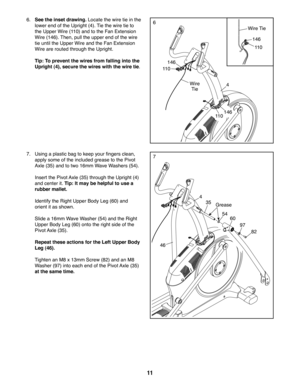 Page 1111
77.  Using a plastic bag to keep your fingers clean, 
apply some of the included grease to the Pivot 
Axle (35) and to two 16mm Wave Washers (54).
  Insert the Pivot Axle (35) through the Upright (4) 
and center it. Tip: It may be helpful to use a 
rubber mallet.
  Identify the Right Upper Body Leg (60) and 
orient it as shown.
  Slide a 16mm Wave Washer (54) and the Right 
Upper Body Leg (60) onto the right side of the 
Pivot Axle (35).
  Repeat these actions for the Left Upper Body 
Leg (46)....