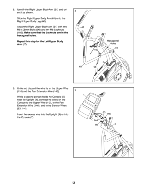 Page 1212
88.  Identify the Right Upper Body Arm (61) and ori-
ent it as shown.
  Slide the Right Upper Body Arm (61) onto the 
Right Upper Body Leg (60). 
  Attach the Right Upper Body Arm (61) with two 
M8 x 38mm Bolts (96) and two M8 Locknuts 
(102). Make sure that the Locknuts are in the 
hexagonal holes. 
  Repeat this step for the Left Upper Body 
Arm (47).
Hexagonal 
Holes
60
61
47
96
102
9
7
4
9.  Untie and discard the wire tie on the Upper Wire 
(110) and the Fan Extension Wire (146).
  While a second...