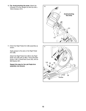 Page 1313
10
Avoid pinching 
the wires
7
10. Tip: Avoid pinching the wires. Attach the 
Console (7) to the Upright (4) with four M4 x 
16mm Screws (101).
101
101
4
1111. Orient the Right Pedal Arm (58) assembly as 
shown.
  Apply grease to the axle on the Right Pedal 
Arm (58).
  Attach the Right Pedal Arm (58) to the Right 
Roller Arm (59) with an M8 x 14mm Shoulder 
Screw (149), a Small Axle Cover (55), and an 
M8 Washer (97). 
  Repeat this step for the Left Pedal Arm 
assembly (not shown).
Grease
149
58
55...