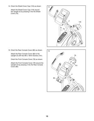 Page 1515
1414. Orient the Shield Cover Cap (118) as shown.
  Attach the Shield Cover Cap (118) around 
the Upright (4) by pressing it into the Shield 
Cover (75).
118
75
4
1515. Orient the Rear Console Cover (80) as shown.
  Attach the Rear Console Cover (80) to the 
Upright (4) with two M4 x 16mm Screws (101).
  Orient the Front Console Cover (79) as shown.
  Attach the Front Console Cover (79) around the 
Upright (4) by pressing it into the Rear Console 
Cover (80).
79
4
80
101 