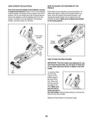 Page 2020
HOW TO MOVE THE ELLIPTICAL
Due to the size and weight of the elliptical, moving 
it requires two persons. Stand in front of the elliptical, 
hold the upright, and place one foot against one of the 
wheels. Pull on the upright and have a second person 
lift the rear stabilizer until the elliptical will roll on the 
wheels. Carefully move the elliptical to the desired 
location, and then lower it to the floor.
HOW TO ADJUST THE POSITIONS OF THE 
PEDALS
Each pedal can be adjusted to several positions. To...